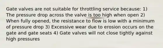 Gate valves are not suitable for throttling service because: 1) The pressure drop across the valve is too high when open 2) When fully opened, the resistance to flow is low with a minimum of pressure drop 3) Excessive wear due to erosion occurs on the gate and gate seats 4) Gate valves will not close tightly against high pressures