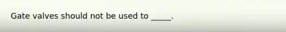 Gate valves should not be used to _____.