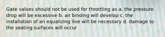 Gate valves should not be used for throttling as a. the pressure drop will be excessive b. air binding will develop c. the installation of an equalizing line will be necessary d. damage to the seating surfaces will occur