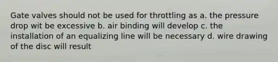 Gate valves should not be used for throttling as a. the pressure drop wit be excessive b. air binding will develop c. the installation of an equalizing line will be necessary d. wire drawing of the disc will result