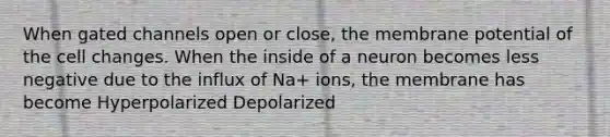 When gated channels open or close, the membrane potential of the cell changes. When the inside of a neuron becomes less negative due to the influx of Na+ ions, the membrane has become Hyperpolarized Depolarized