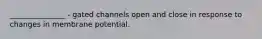 _______________ - gated channels open and close in response to changes in membrane potential.