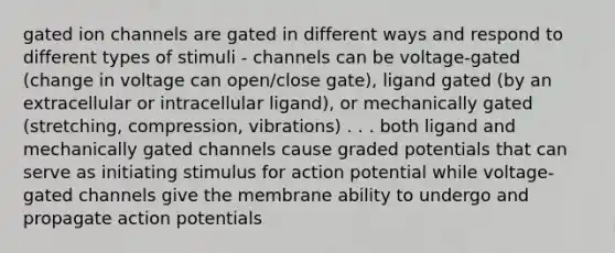 gated ion channels are gated in different ways and respond to different types of stimuli - channels can be voltage-gated (change in voltage can open/close gate), ligand gated (by an extracellular or intracellular ligand), or mechanically gated (stretching, compression, vibrations) . . . both ligand and mechanically gated channels cause graded potentials that can serve as initiating stimulus for action potential while voltage-gated channels give the membrane ability to undergo and propagate action potentials