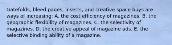 Gatefolds, bleed pages, inserts, and creative space buys are ways of increasing: A. the cost efficiency of magazines. B. the geographic flexibility of magazines. C. the selectivity of magazines. D. the creative appeal of magazine ads. E. the selective binding ability of a magazine.