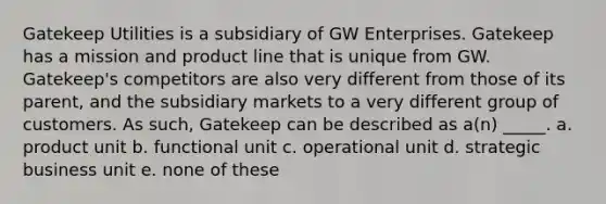 Gatekeep Utilities is a subsidiary of GW Enterprises. Gatekeep has a mission and product line that is unique from GW. Gatekeep's competitors are also very different from those of its parent, and the subsidiary markets to a very different group of customers. As such, Gatekeep can be described as a(n) _____. a. product unit b. functional unit c. operational unit d. strategic business unit e. none of these