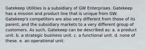 Gatekeep Utilities is a subsidiary of GW Enterprises. Gatekeep has a mission and product line that is unique from GW. Gatekeep's competitors are also very different from those of its parent, and the subsidiary markets to a very different group of customers. As such, Gatekeep can be described as: a. a product unit. b. a strategic business unit. c. a functional unit. d. none of these. e. an operational unit.