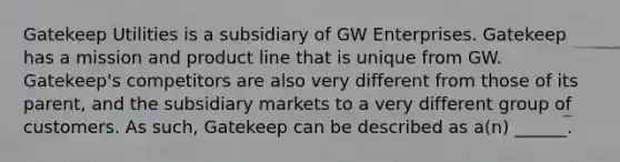 Gatekeep Utilities is a subsidiary of GW Enterprises. Gatekeep has a mission and product line that is unique from GW. Gatekeep's competitors are also very different from those of its parent, and the subsidiary markets to a very different group of customers. As such, Gatekeep can be described as a(n) ______.