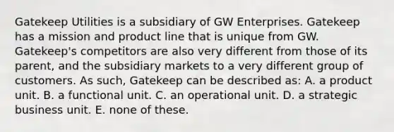 Gatekeep Utilities is a subsidiary of GW Enterprises. Gatekeep has a mission and product line that is unique from GW. Gatekeep's competitors are also very different from those of its parent, and the subsidiary markets to a very different group of customers. As such, Gatekeep can be described as: A. a product unit. B. a functional unit. C. an operational unit. D. a strategic business unit. E. none of these.