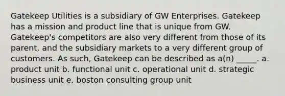 Gatekeep Utilities is a subsidiary of GW Enterprises. Gatekeep has a mission and product line that is unique from GW. Gatekeep's competitors are also very different from those of its parent, and the subsidiary markets to a very different group of customers. As such, Gatekeep can be described as a(n) _____. a. product unit b. functional unit c. operational unit d. strategic business unit e. boston consulting group unit