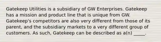 Gatekeep Utilities is a subsidiary of GW Enterprises. Gatekeep has a mission and product line that is unique from GW. Gatekeep's competitors are also very different from those of its parent, and the subsidiary markets to a very different group of customers. As such, Gatekeep can be described as a(n) _____.