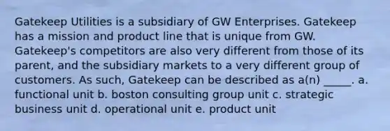 Gatekeep Utilities is a subsidiary of GW Enterprises. Gatekeep has a mission and product line that is unique from GW. Gatekeep's competitors are also very different from those of its parent, and the subsidiary markets to a very different group of customers. As such, Gatekeep can be described as a(n) _____. a. functional unit b. boston consulting group unit c. strategic business unit d. operational unit e. product unit