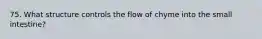 75. What structure controls the flow of chyme into the small intestine?