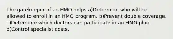 The gatekeeper of an HMO helps a)Determine who will be allowed to enroll in an HMO program. b)Prevent double coverage. c)Determine which doctors can participate in an HMO plan. d)Control specialist costs.