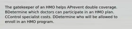 The gatekeeper of an HMO helps APrevent double coverage. BDetermine which doctors can participate in an HMO plan. CControl specialist costs. DDetermine who will be allowed to enroll in an HMO program.