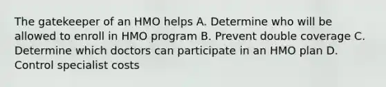 The gatekeeper of an HMO helps A. Determine who will be allowed to enroll in HMO program B. Prevent double coverage C. Determine which doctors can participate in an HMO plan D. Control specialist costs