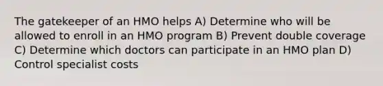 The gatekeeper of an HMO helps A) Determine who will be allowed to enroll in an HMO program B) Prevent double coverage C) Determine which doctors can participate in an HMO plan D) Control specialist costs