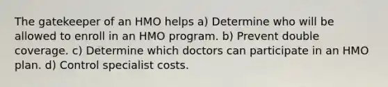 The gatekeeper of an HMO helps a) Determine who will be allowed to enroll in an HMO program. b) Prevent double coverage. c) Determine which doctors can participate in an HMO plan. d) Control specialist costs.