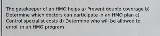 The gatekeeper of an HMO helps a) Prevent double coverage b) Determine which doctors can participate in an HMO plan c) Control specialist costs d) Determine who will be allowed to enroll in an HMO program