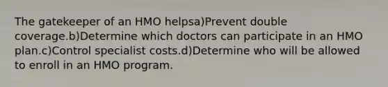 The gatekeeper of an HMO helpsa)Prevent double coverage.b)Determine which doctors can participate in an HMO plan.c)Control specialist costs.d)Determine who will be allowed to enroll in an HMO program.