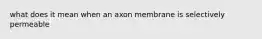 what does it mean when an axon membrane is selectively permeable