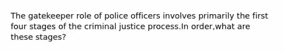 The gatekeeper role of police officers involves primarily the first four stages of the criminal justice process.In order,what are these stages?