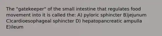 The "gatekeeper" of <a href='https://www.questionai.com/knowledge/kt623fh5xn-the-small-intestine' class='anchor-knowledge'>the small intestine</a> that regulates food movement into it is called the: A) pyloric sphincter B)jejunum C)cardioesophageal sphincter D) hepatopancreatic ampulla E)ileum