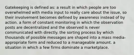 Gatekeeping is defined as: a result in which people are too overwhelmed with media input to really care about the issue, so their involvement becomes defined by awareness instead of by action. a form of constant monitoring in which the observation posts are decentralized and the observed is never communicated with directly. the sorting process by which thousands of possible messages are shaped into a mass media-appropriate form and reduced to a manageable amount. a situation in which a few firms dominate a marketplace.