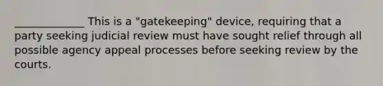 _____________ This is a "gatekeeping" device, requiring that a party seeking judicial review must have sought relief through all possible agency appeal processes before seeking review by the courts.