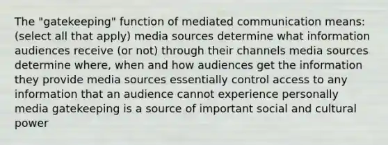 The "gatekeeping" function of mediated communication means: (select all that apply) media sources determine what information audiences receive (or not) through their channels media sources determine where, when and how audiences get the information they provide media sources essentially control access to any information that an audience cannot experience personally media gatekeeping is a source of important social and cultural power