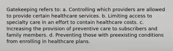 Gatekeeping refers to:​ a.​ Controlling which providers are allowed to provide certain healthcare services. b.​ Limiting access to specialty care in an effort to contain healthcare costs. c.​ Increasing the provision of preventive care to subscribers and family members. d.​ Preventing those with preexisting conditions from enrolling in healthcare plans.