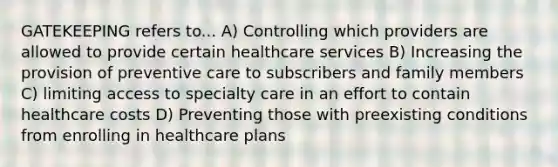 GATEKEEPING refers to... A) Controlling which providers are allowed to provide certain healthcare services B) Increasing the provision of preventive care to subscribers and family members C) limiting access to specialty care in an effort to contain healthcare costs D) Preventing those with preexisting conditions from enrolling in healthcare plans