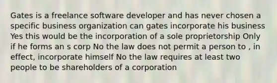 Gates is a freelance software developer and has never chosen a specific business organization can gates incorporate his business Yes this would be the incorporation of a sole proprietorship Only if he forms an s corp No the law does not permit a person to , in effect, incorporate himself No the law requires at least two people to be shareholders of a corporation