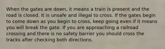 When the gates are down, it means a train is present and the road is closed. It is unsafe and illegal to cross. If the gates begin to come down as you begin to cross, keep going even if it means you will break the gate. If you are approaching a railroad crossing and there is no safety barrier you should cross the tracks after checking both directions.