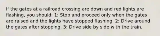 If the gates at a railroad crossing are down and red lights are flashing, you should: 1: Stop and proceed only when the gates are raised and the lights have stopped flashing. 2: Drive around the gates after stopping. 3: Drive side by side with the train.