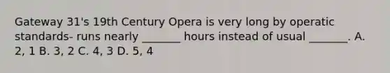 Gateway 31's 19th Century Opera is very long by operatic standards- runs nearly _______ hours instead of usual _______. A. 2, 1 B. 3, 2 C. 4, 3 D. 5, 4