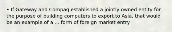 • If Gateway and Compaq established a jointly owned entity for the purpose of building computers to export to Asia, that would be an example of a ... form of foreign market entry