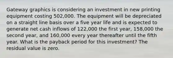 Gateway graphics is considering an investment in new printing equipment costing 502,000. The equipment will be depreciated on a straight line basis over a five year life and is expected to generate net cash inflows of 122,000 the first year, 158,000 the second year, and 160,000 every year thereafter until the fifth year. What is the payback period for this investment? The residual value is zero.