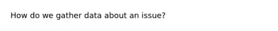 How do we gather data about an issue?