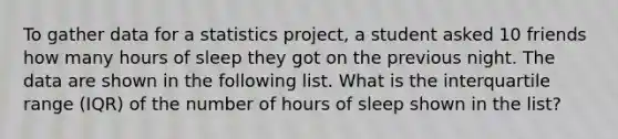 To gather data for a statistics project, a student asked 10 friends how many hours of sleep they got on the previous night. The data are shown in the following list. What is the interquartile range (IQR) of the number of hours of sleep shown in the list?