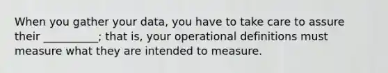 When you gather your data, you have to take care to assure their __________; that is, your operational definitions must measure what they are intended to measure.