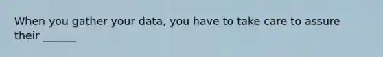 When you gather your data, you have to take care to assure their ______