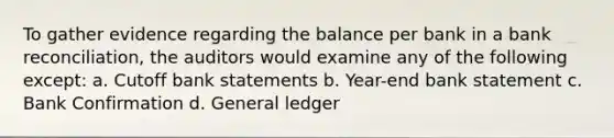 To gather evidence regarding the balance per bank in a bank reconciliation, the auditors would examine any of the following except: a. Cutoff bank statements b. Year-end bank statement c. Bank Confirmation d. General ledger