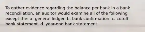 To gather evidence regarding the balance per bank in a bank reconciliation, an auditor would examine all of the following except the: a. general ledger. b. bank confirmation. c. cutoff bank statement. d. year-end bank statement.