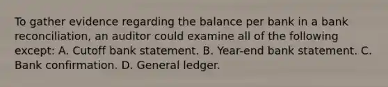 To gather evidence regarding the balance per bank in a bank reconciliation, an auditor could examine all of the following except: A. Cutoff bank statement. B. Year-end bank statement. C. Bank confirmation. D. General ledger.