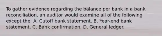 To gather evidence regarding the balance per bank in a bank reconciliation, an auditor would examine all of the following except the: A. Cutoff bank statement. B. Year-end bank statement. C. Bank confirmation. D. General ledger.