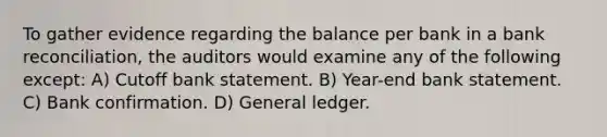 To gather evidence regarding the balance per bank in a bank reconciliation, the auditors would examine any of the following except: A) Cutoff bank statement. B) Year-end bank statement. C) Bank confirmation. D) General ledger.