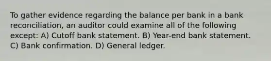 To gather evidence regarding the balance per bank in a bank reconciliation, an auditor could examine all of the following except: A) Cutoff bank statement. B) Year-end bank statement. C) Bank confirmation. D) General ledger.