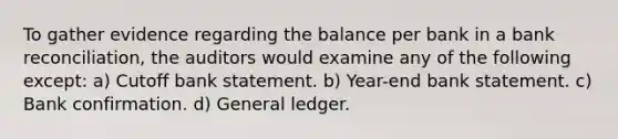 To gather evidence regarding the balance per bank in a bank reconciliation, the auditors would examine any of the following except: a) Cutoff bank statement. b) Year-end bank statement. c) Bank confirmation. d) General ledger.