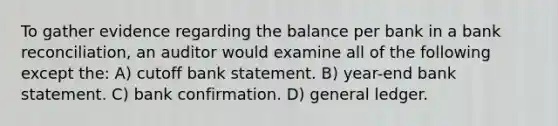 To gather evidence regarding the balance per bank in a bank reconciliation, an auditor would examine all of the following except the: A) cutoff bank statement. B) year-end bank statement. C) bank confirmation. D) general ledger.