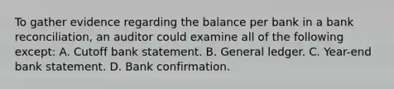 To gather evidence regarding the balance per bank in a bank reconciliation, an auditor could examine all of the following except: A. Cutoff bank statement. B. General ledger. C. Year-end bank statement. D. Bank confirmation.